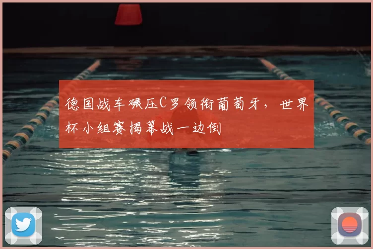 德国战车碾压C罗领衔葡萄牙，世界杯小组赛揭幕战一边倒