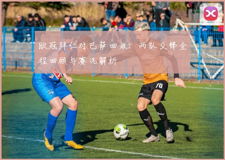 欧冠拜仁对巴萨回放：两队交锋全程回顾与赛况解析