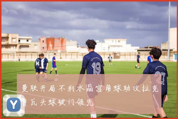 曼联开局不利水晶宫角球助攻拉克鲁瓦头球破门领先