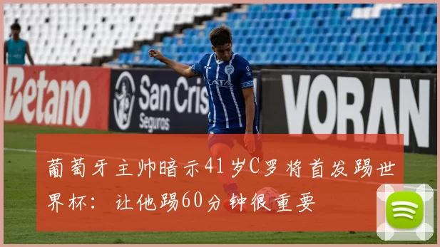 葡萄牙主帅暗示41岁C罗将首发踢世界杯:让他踢60分钟很重要