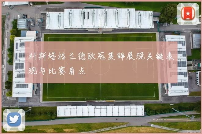 科斯塔格兰德欧冠集锦展现关键表现与比赛看点