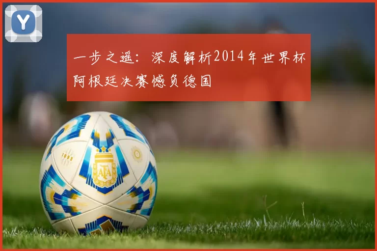 一步之遥:深度解析2014年世界杯阿根廷决赛憾负德国