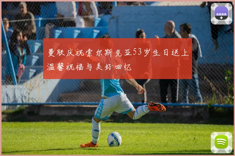 曼联庆祝索尔斯克亚53岁生日送上温馨祝福与美好回忆