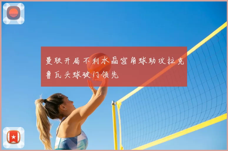 曼联开局不利水晶宫角球助攻拉克鲁瓦头球破门领先