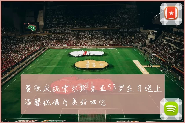 曼联庆祝索尔斯克亚53岁生日送上温馨祝福与美好回忆