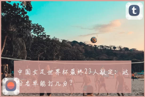 中国女足世界杯最终23人敲定：这份名单能打几分？