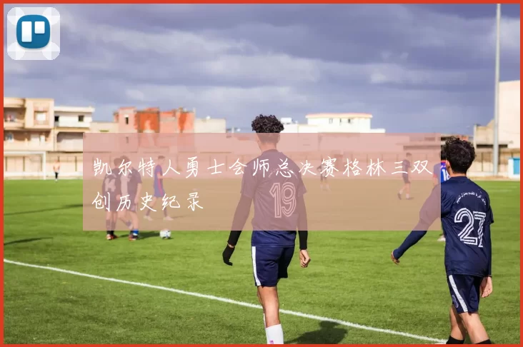 凯尔特人勇士会师总决赛格林三双创历史纪录