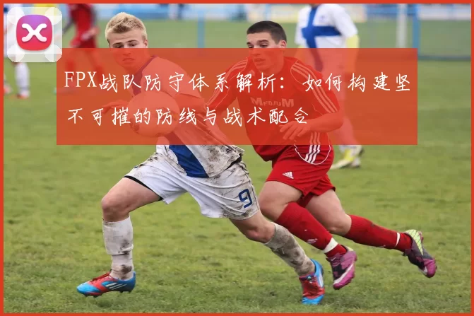 FPX战队防守体系解析：如何构建坚不可摧的防线与战术配合