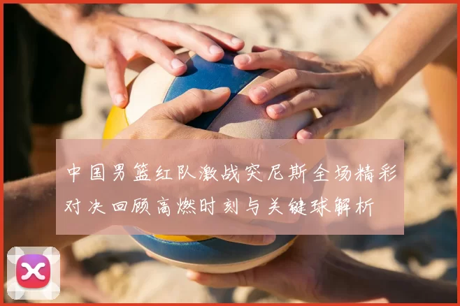 中国男篮红队激战突尼斯全场精彩对决回顾高燃时刻与关键球解析