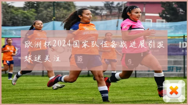 欧洲杯2024国家队伍备战进展引发球迷关注