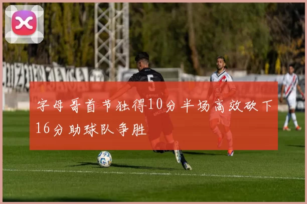 字母哥首节独得10分半场高效砍下16分助球队争胜