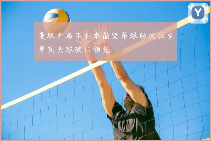 曼联开局不利水晶宫角球助攻拉克鲁瓦头球破门领先