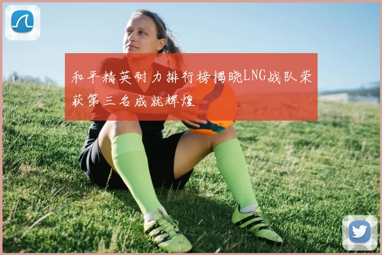 和平精英耐力排行榜揭晓LNG战队荣获第三名成就辉煌