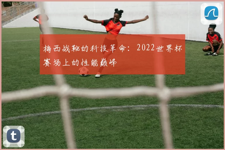 梅西战靴的科技革命：2022世界杯赛场上的性能巅峰