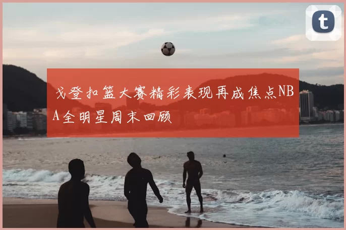 戈登扣篮大赛精彩表现再成焦点NBA全明星周末回顾