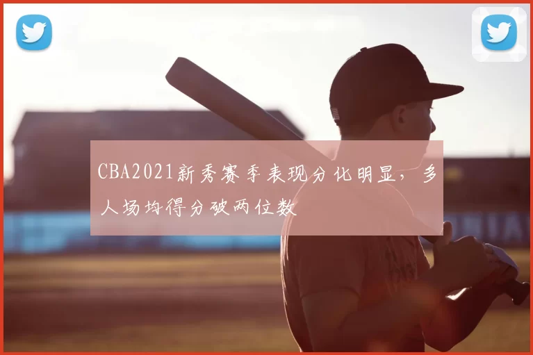 CBA2021新秀赛季表现分化明显，多人场均得分破两位数
