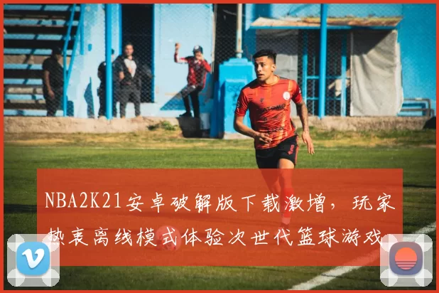 NBA2K21安卓破解版下载激增，玩家热衷离线模式体验次世代篮球游戏