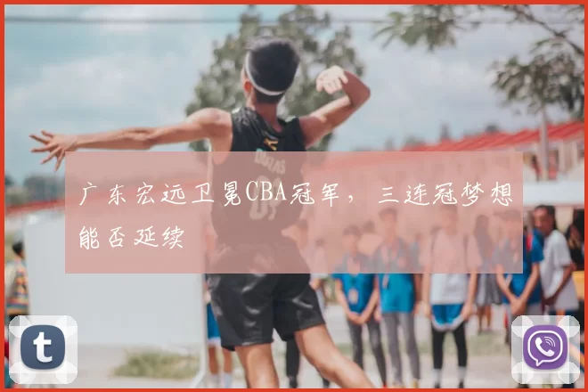 广东宏远卫冕CBA冠军，三连冠梦想能否延续