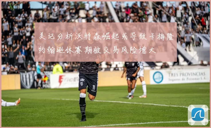 美记分析沃特森崛起或导致卡梅隆约翰逊休赛期被交易风险增大