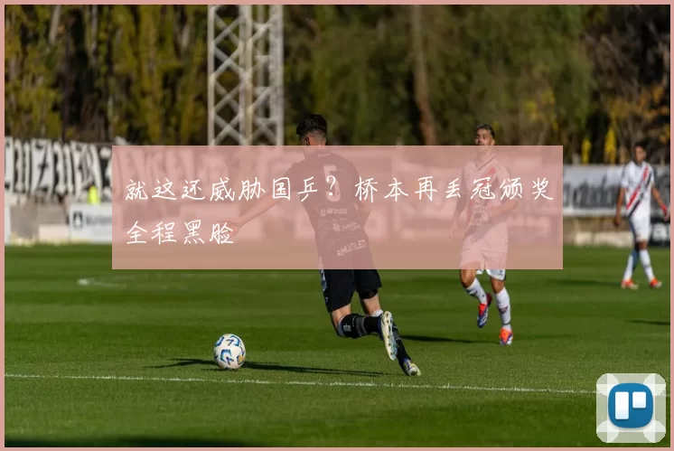 就这还威胁国乒?桥本再丢冠颁奖全程黑脸