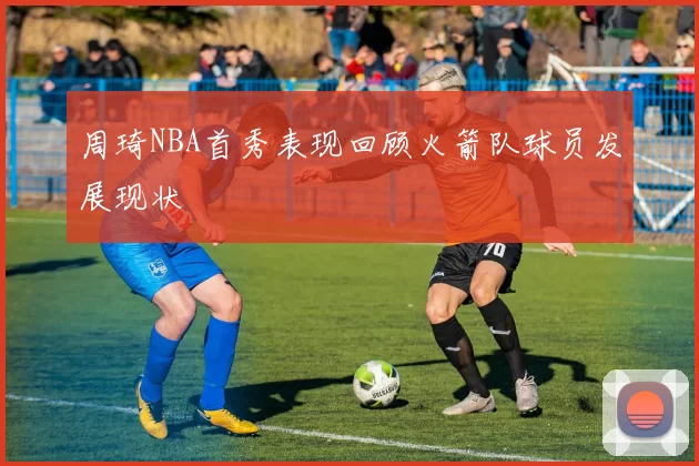 周琦NBA首秀表现回顾火箭队球员发展现状