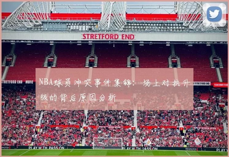 NBA球员冲突事件集锦:场上对抗升级的背后原因分析