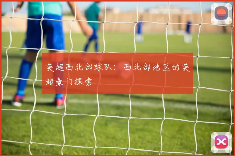 英超西北部球队：西北部地区的英超豪门探索