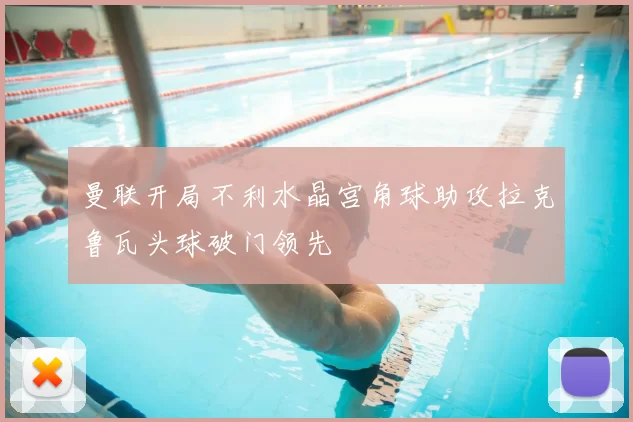 曼联开局不利水晶宫角球助攻拉克鲁瓦头球破门领先
