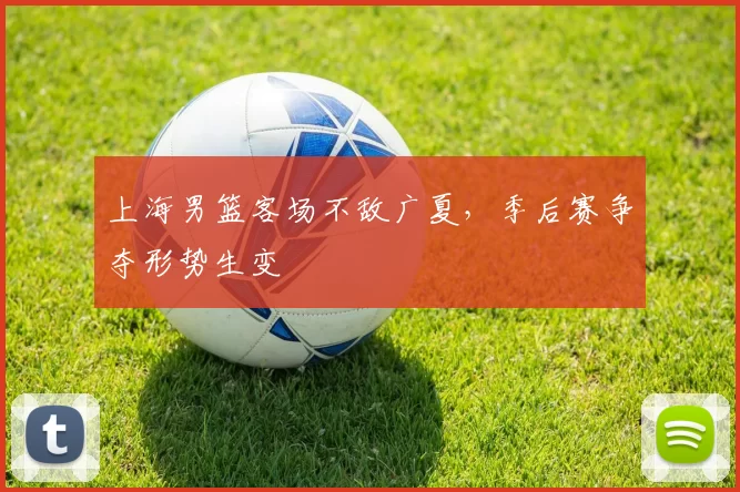 上海男篮客场不敌广夏，季后赛争夺形势生变