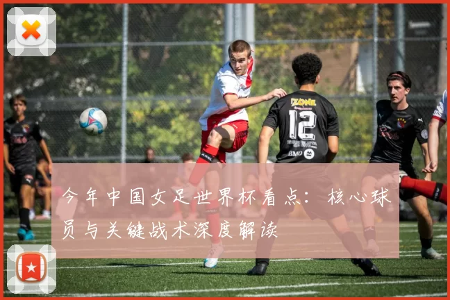 今年中国女足世界杯看点：核心球员与关键战术深度解读