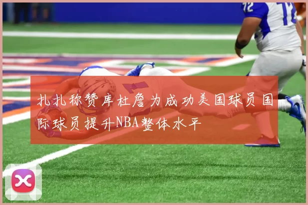 扎扎称赞库杜詹为成功美国球员国际球员提升NBA整体水平