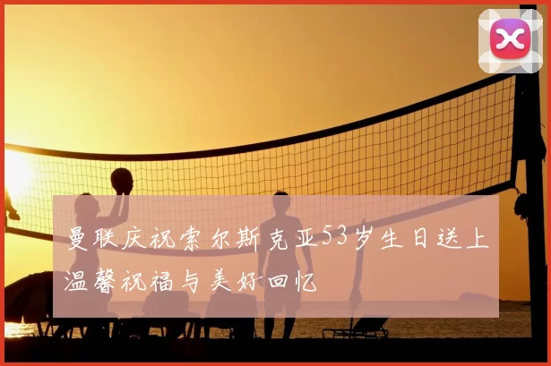 曼联庆祝索尔斯克亚53岁生日送上温馨祝福与美好回忆